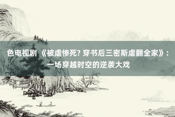 色电视剧 《被虐惨死? 穿书后三密斯虐翻全家》: 一场穿越时空的逆袭大戏