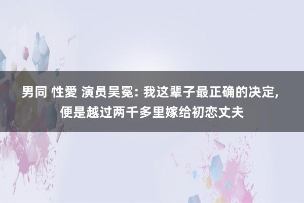 男同 性愛 演员吴冕: 我这辈子最正确的决定, 便是越过两千多里嫁给初恋丈夫