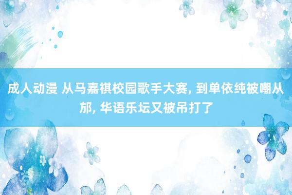 成人动漫 从马嘉祺校园歌手大赛, 到单依纯被嘲从邡, 华语乐坛又被吊打了
