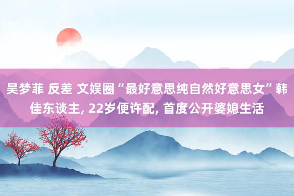 吴梦菲 反差 文娱圈“最好意思纯自然好意思女”韩佳东谈主, 22岁便许配, 首度公开婆媳生活