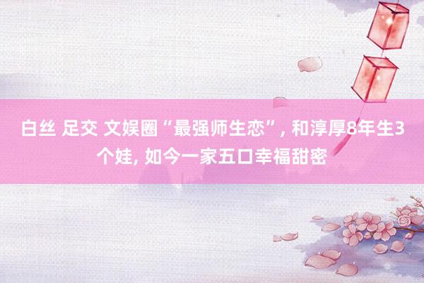 白丝 足交 文娱圈“最强师生恋”, 和淳厚8年生3个娃, 如今一家五口幸福甜密