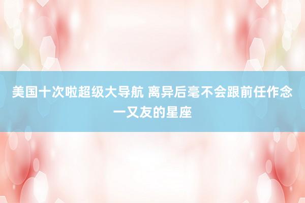 美国十次啦超级大导航 离异后毫不会跟前任作念一又友的星座