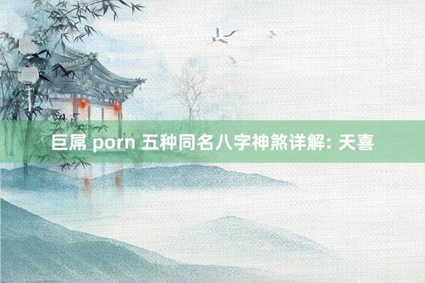 巨屌 porn 五种同名八字神煞详解: 天喜