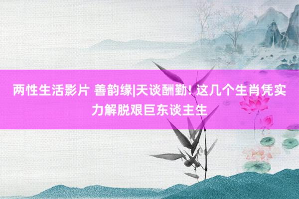 两性生活影片 善韵缘|天谈酬勤! 这几个生肖凭实力解脱艰巨东谈主生