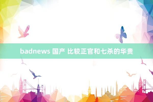 badnews 国产 比较正官和七杀的华贵