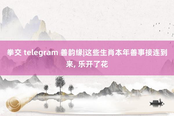 拳交 telegram 善韵缘|这些生肖本年善事接连到来, 乐开了花