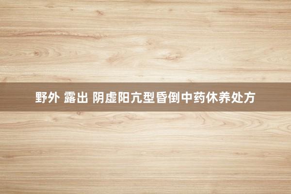 野外 露出 阴虚阳亢型昏倒中药休养处方
