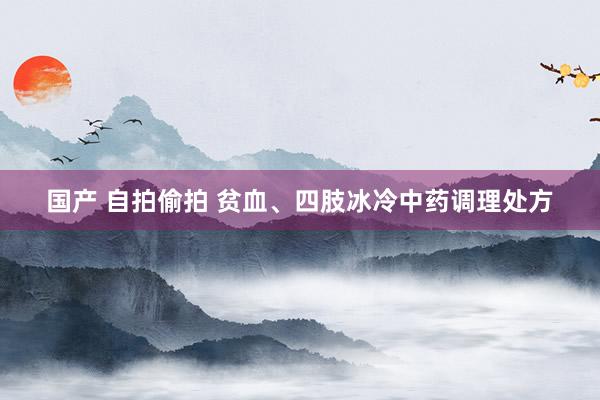 国产 自拍偷拍 贫血、四肢冰冷中药调理处方