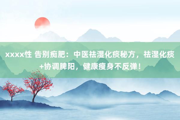 xxxx性 告别痴肥：中医祛湿化痰秘方，祛湿化痰+协调脾阳，健康瘦身不反弹！