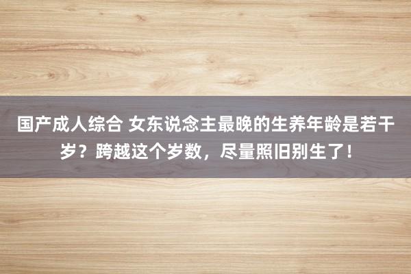 国产成人综合 女东说念主最晚的生养年龄是若干岁？跨越这个岁数，尽量照旧别生了！
