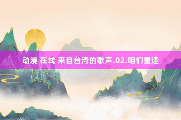 动漫 在线 来自台湾的歌声.02.咱们重逢