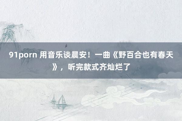 91porn 用音乐谈晨安！一曲《野百合也有春天》，听完款式齐灿烂了