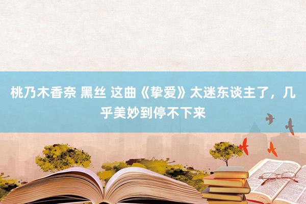 桃乃木香奈 黑丝 这曲《挚爱》太迷东谈主了，几乎美妙到停不下来