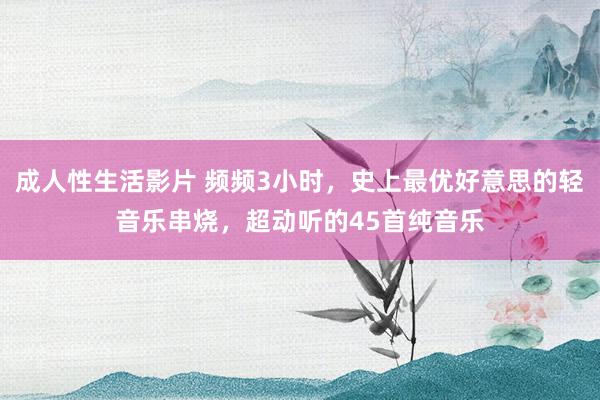 成人性生活影片 频频3小时，史上最优好意思的轻音乐串烧，超动听的45首纯音乐