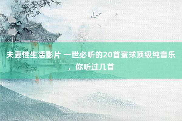 夫妻性生活影片 一世必听的20首寰球顶级纯音乐，你听过几首