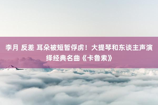 李月 反差 耳朵被短暂俘虏！大提琴和东谈主声演绎经典名曲《卡鲁索》