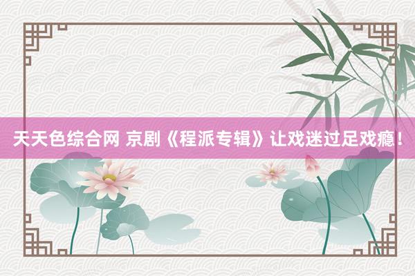 天天色综合网 京剧《程派专辑》让戏迷过足戏瘾！