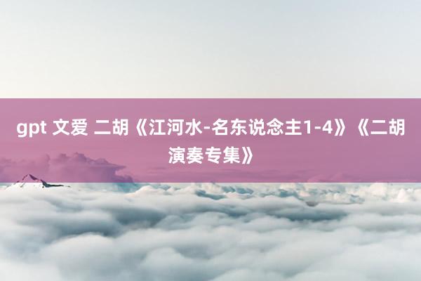 gpt 文爱 二胡《江河水-名东说念主1-4》《二胡演奏专集》